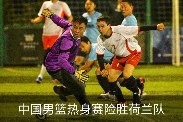 中国男篮热身赛险胜荷兰队