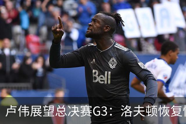 卢伟展望总决赛G3：洛夫顿恢复情况改善，团队共同牺牲防守布朗