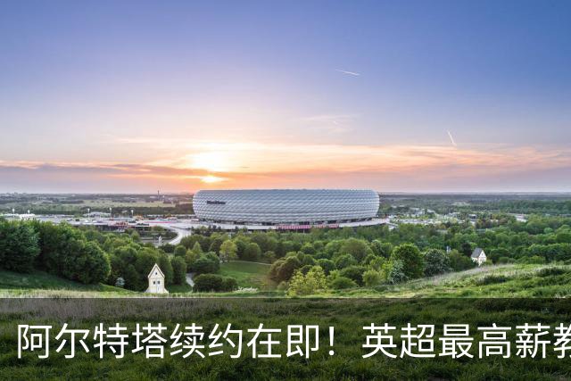 阿尔特塔续约在即！英超最高薪教练背后的故事与挑战