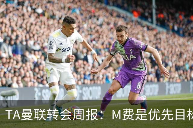 TA曼联转会周报：M费是优先目标，但曼联不愿匹配西汉姆要价